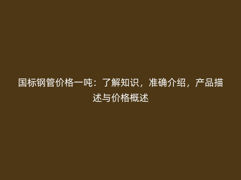 國(guó)標(biāo)鋼管價(jià)格一噸：了解知識(shí)，準(zhǔn)確介紹，產(chǎn)品描述與價(jià)格概述
