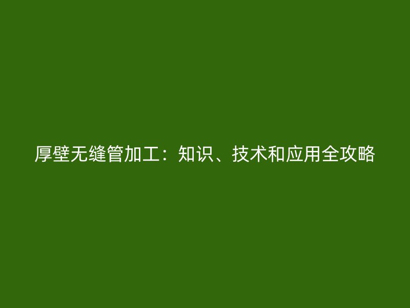 厚壁無(wú)縫管加工：知識(shí)、技術(shù)和應(yīng)用全攻略