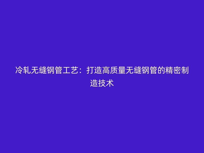 冷軋無縫鋼管工藝：打造高質(zhì)量無縫鋼管的精密制造技術