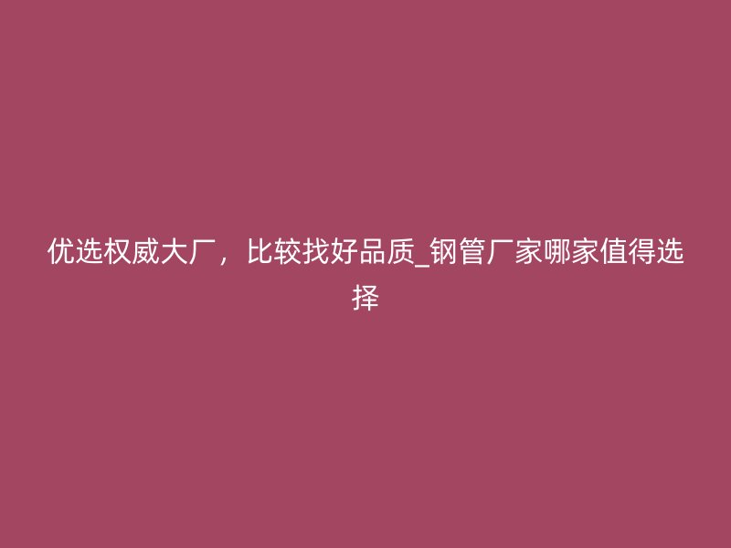 優(yōu)選權(quán)威大廠，比較找好品質(zhì)_鋼管廠家哪家值得選擇