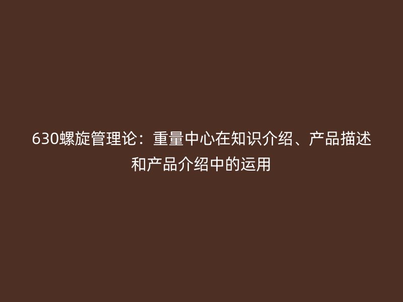 630螺旋管理論：重量中心在知識介紹、產(chǎn)品描述和產(chǎn)品介紹中的運(yùn)用