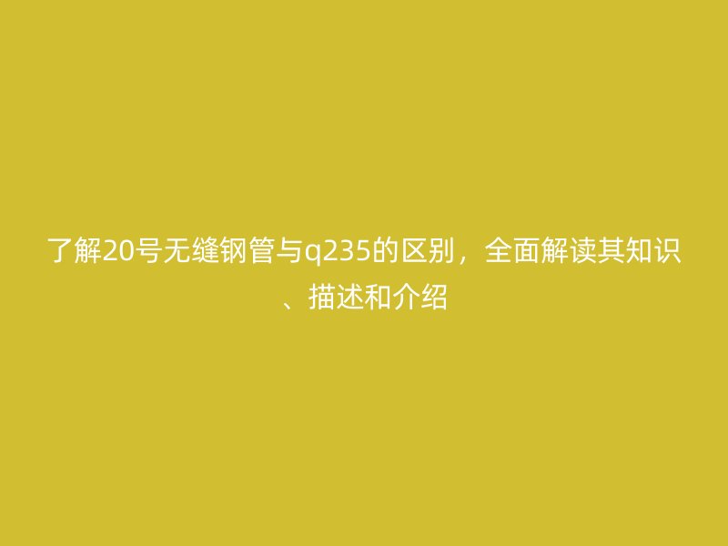 了解20號無縫鋼管與q235的區(qū)別，全面解讀其知識、描述和介紹