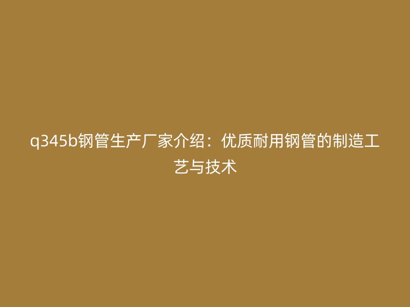 q345b鋼管生產(chǎn)廠家介紹：優(yōu)質(zhì)耐用鋼管的制造工藝與技術(shù)