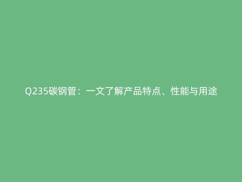 Q235碳鋼管：一文了解產(chǎn)品特點(diǎn)、性能與用途