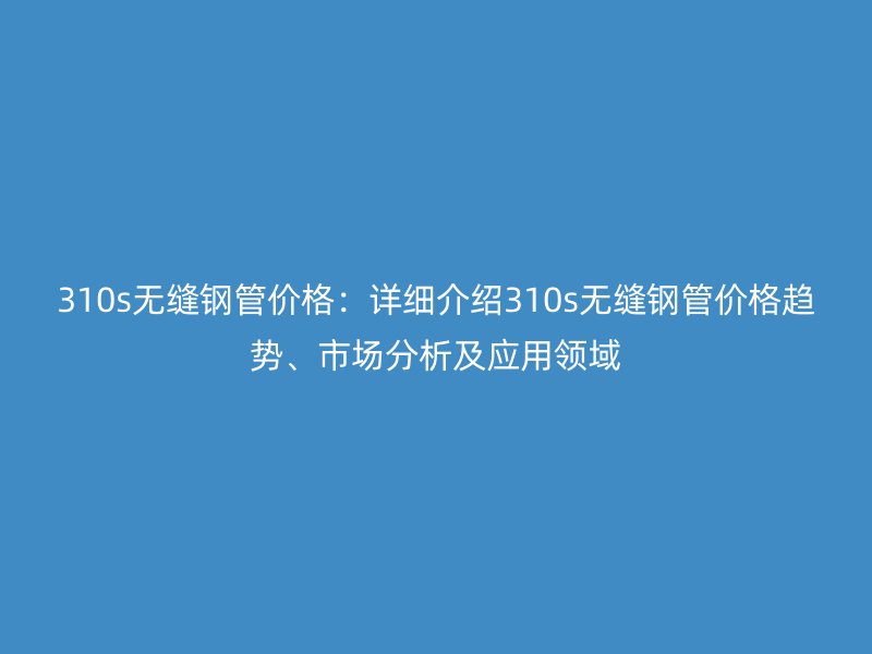 310s無縫鋼管價格：詳細介紹310s無縫鋼管價格趨勢、市場分析及應(yīng)用領(lǐng)域