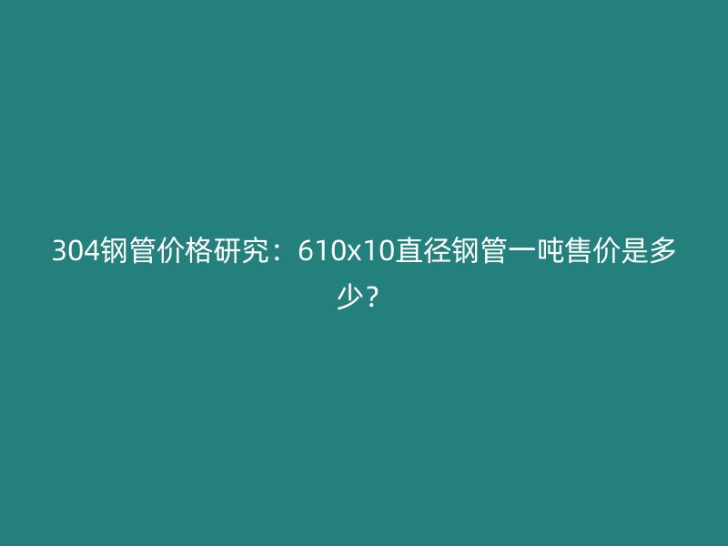 304鋼管價格研究：610x10直徑鋼管一噸售價是多少？