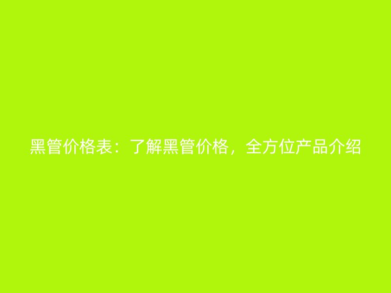 黑管價格表：了解黑管價格，全方位產(chǎn)品介紹
