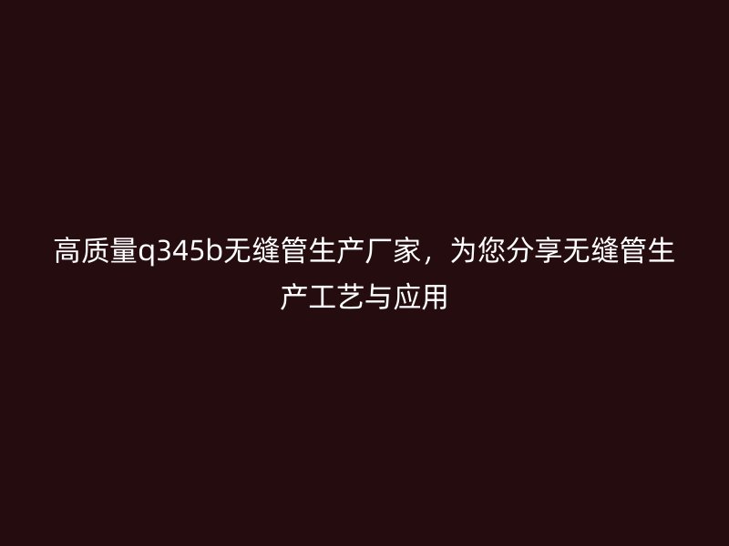 高質(zhì)量q345b無縫管生產(chǎn)廠家，為您分享無縫管生產(chǎn)工藝與應用