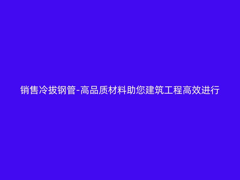 銷售冷拔鋼管-高品質(zhì)材料助您建筑工程高效進(jìn)行