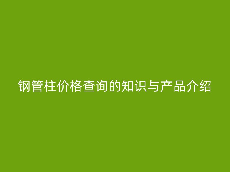 鋼管柱價(jià)格查詢的知識與產(chǎn)品介紹