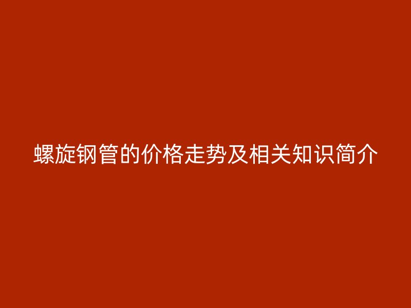 螺旋鋼管的價格走勢及相關(guān)知識簡介