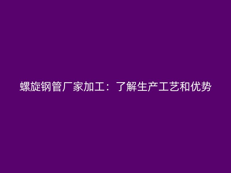 螺旋鋼管廠家加工：了解生產(chǎn)工藝和優(yōu)勢(shì)