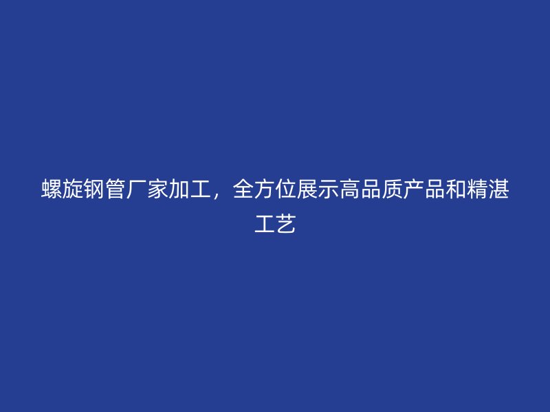 螺旋鋼管廠家加工，全方位展示高品質(zhì)產(chǎn)品和精湛工藝