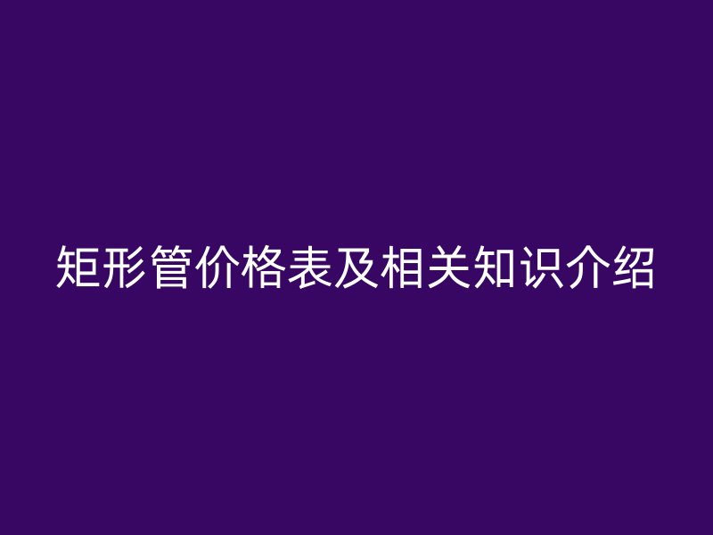 矩形管價格表及相關(guān)知識介紹