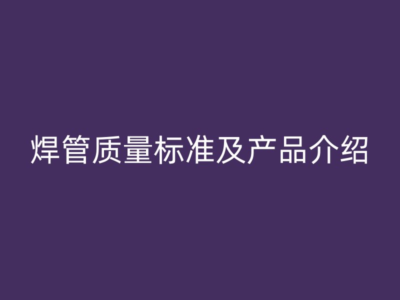 焊管質(zhì)量標準及產(chǎn)品介紹