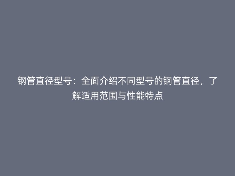 鋼管直徑型號:全面介紹不同型號的鋼管直徑,了解適用范圍與性能特點