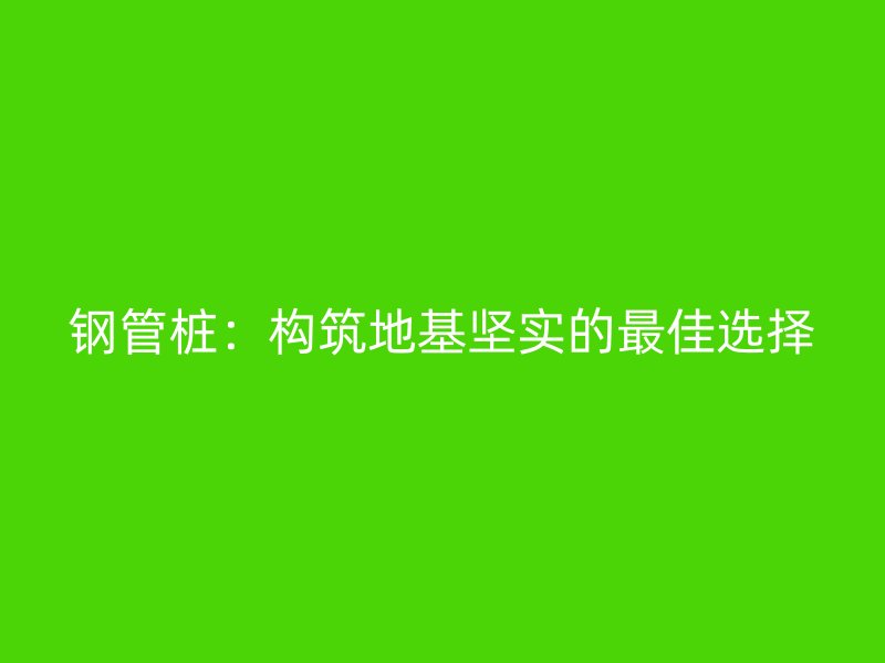 鋼管樁:構筑地基堅實的最佳選擇