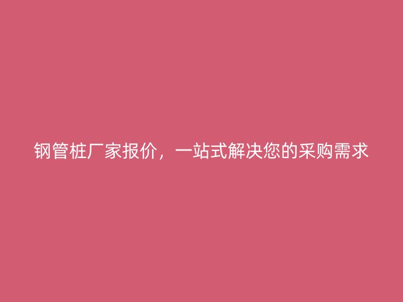 鋼管樁廠家報(bào)價(jià)，一站式解決您的采購需求