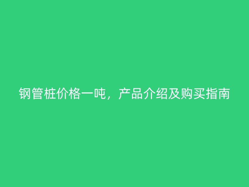 鋼管樁價格一噸，產(chǎn)品介紹及購買指南