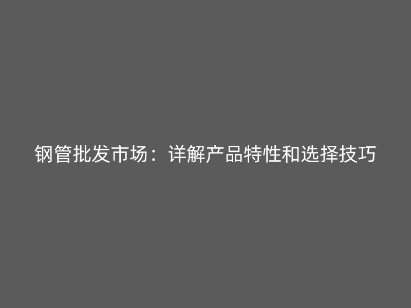 鋼管批發(fā)市場：詳解產(chǎn)品特性和選擇技巧