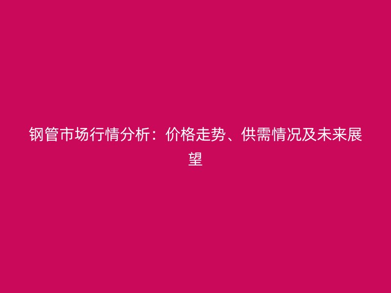 鋼管市場行情分析：價格走勢、供需情況及未來展望