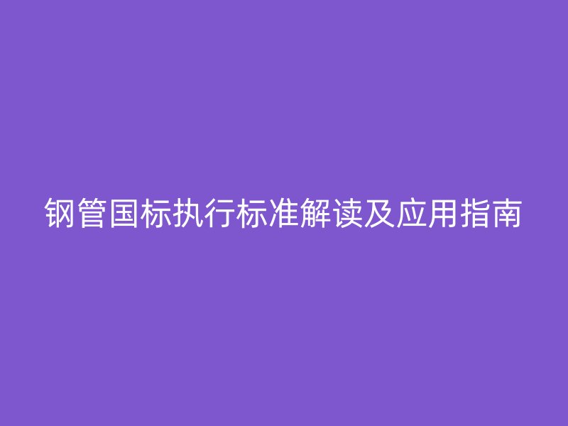 鋼管國(guó)標(biāo)執(zhí)行標(biāo)準(zhǔn)解讀及應(yīng)用指南