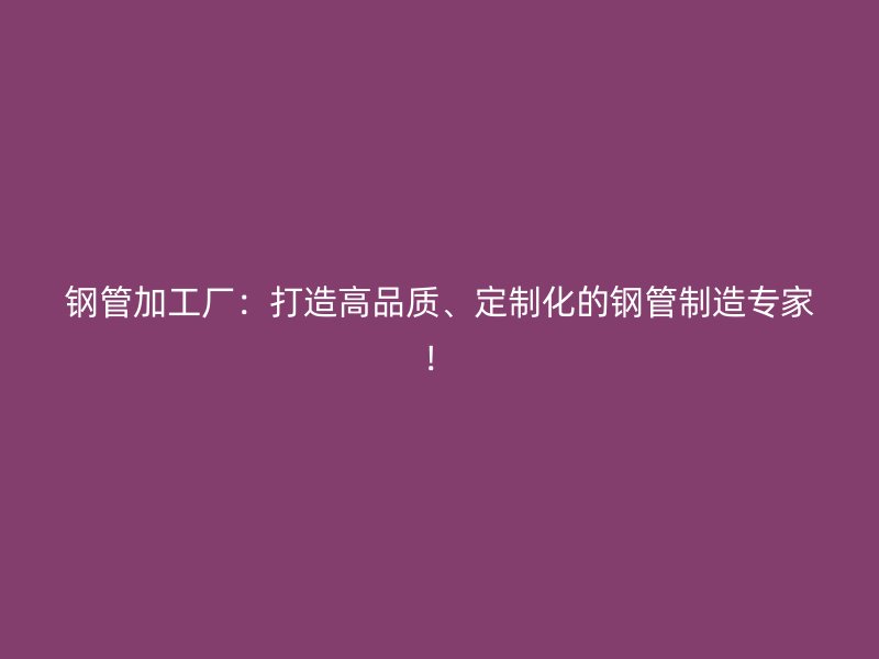 鋼管加工廠：打造高品質(zhì)、定制化的鋼管制造專家！