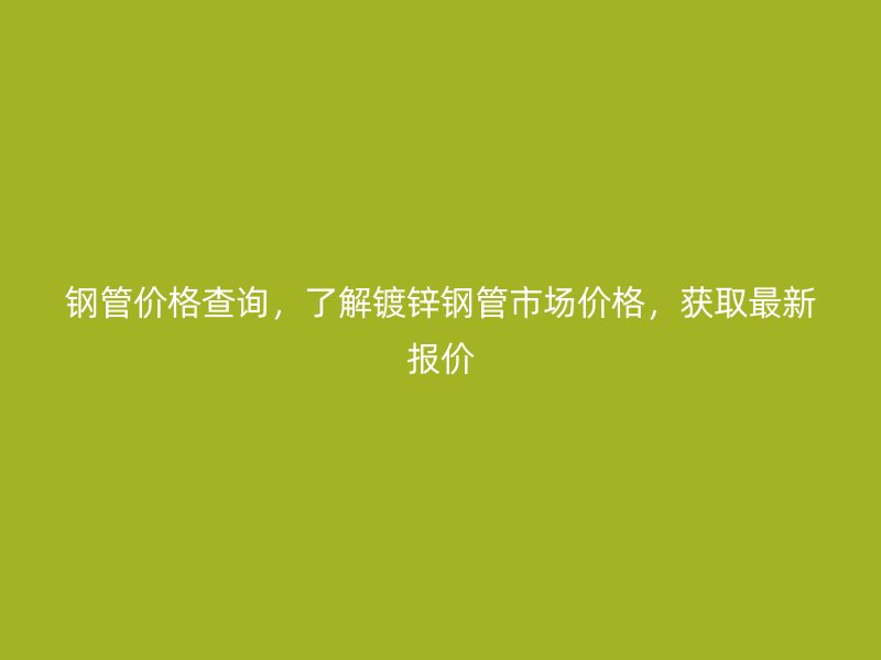 鋼管價格查詢，了解鍍鋅鋼管市場價格，獲取最新報價