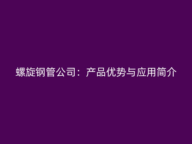 螺旋鋼管公司：產(chǎn)品優(yōu)勢與應(yīng)用簡介