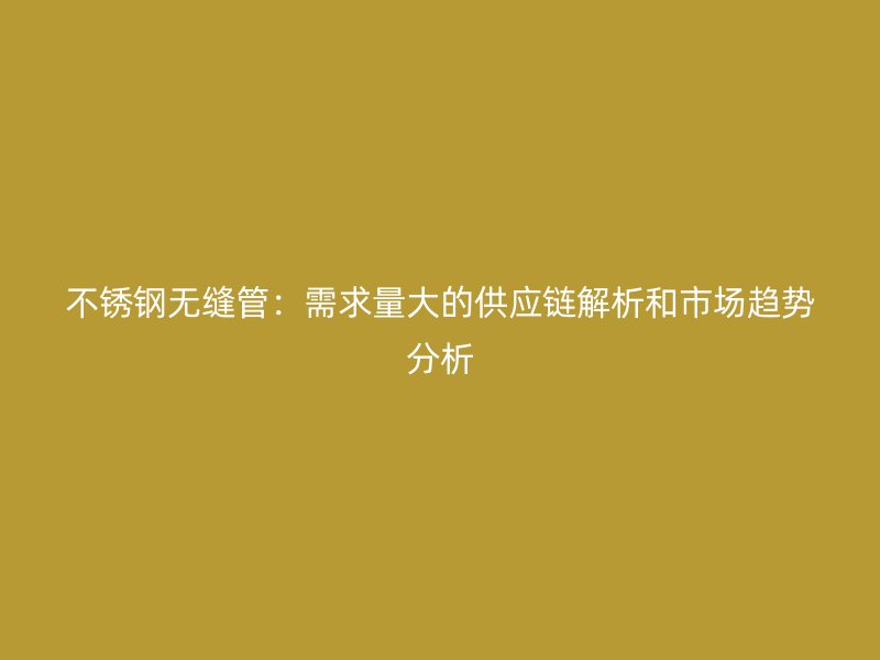 不銹鋼無縫管：需求量大的供應鏈解析和市場趨勢分析