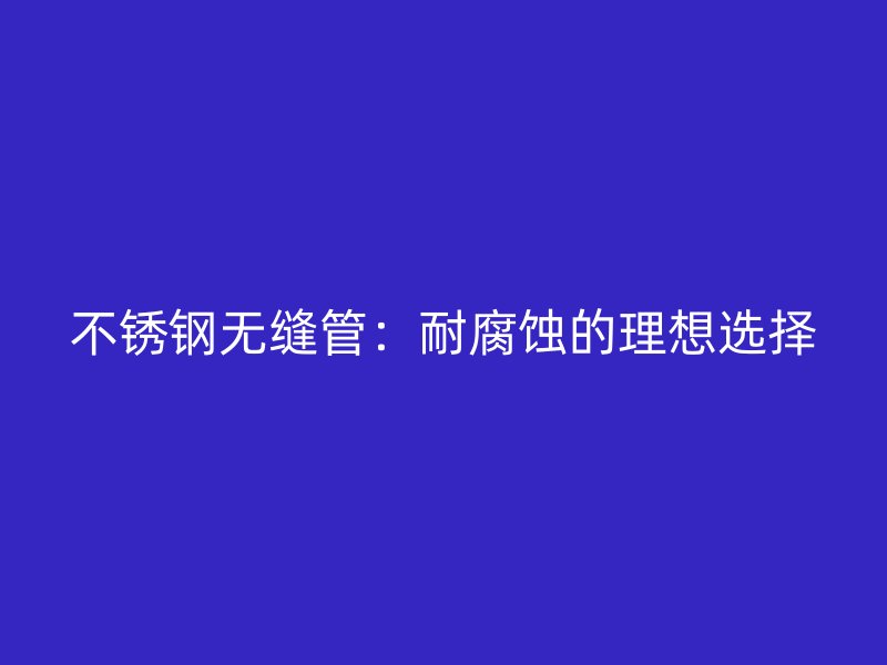不銹鋼無縫管：耐腐蝕的理想選擇