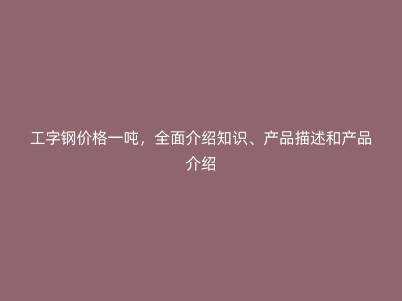 工字鋼價格一噸，全面介紹知識、產(chǎn)品描述和產(chǎn)品介紹