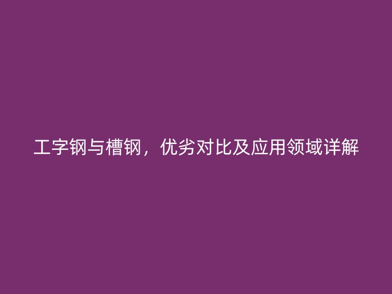 工字鋼與槽鋼，優(yōu)劣對比及應(yīng)用領(lǐng)域詳解