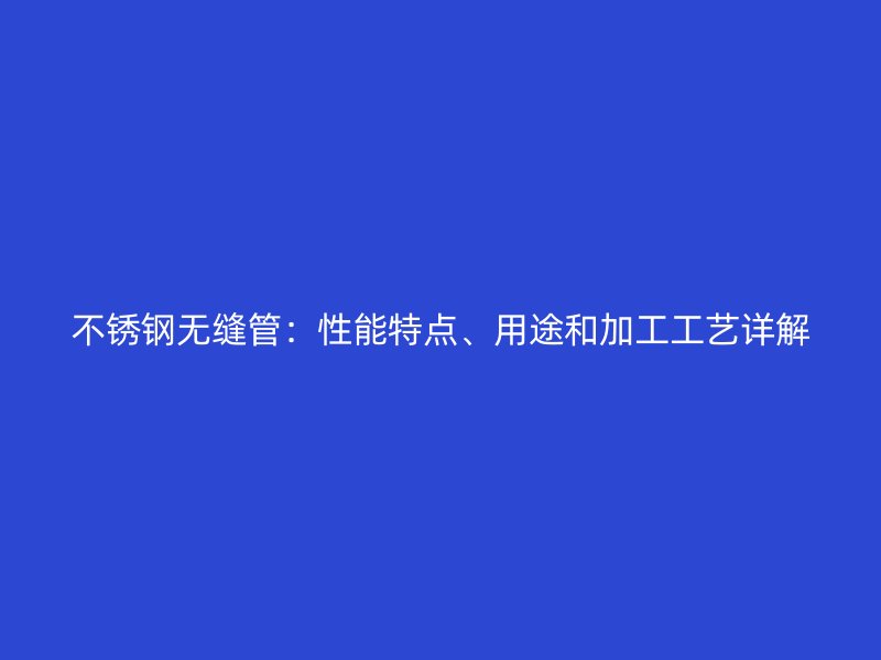 不銹鋼無縫管：性能特點(diǎn)、用途和加工工藝詳解