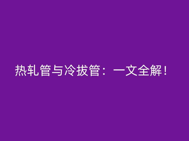 熱軋管與冷拔管：一文全解！