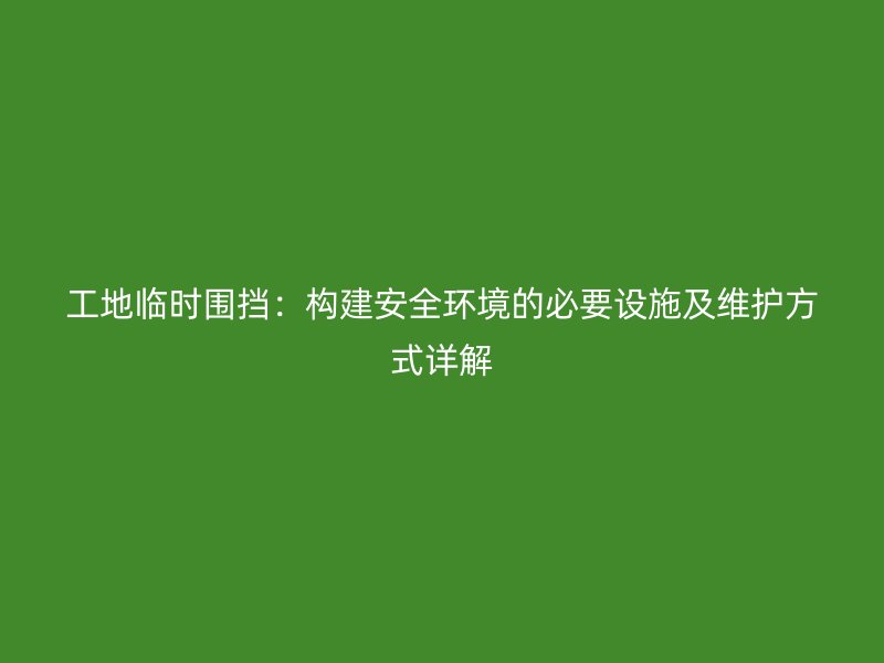 工地臨時圍擋：構(gòu)建安全環(huán)境的必要設(shè)施及維護(hù)方式詳解