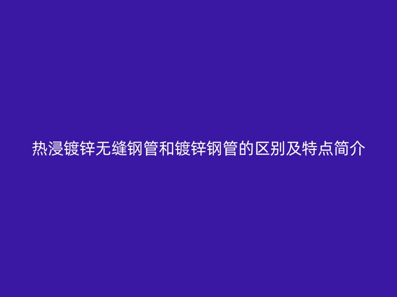 熱浸鍍鋅無縫鋼管和鍍鋅鋼管的區(qū)別及特點簡介