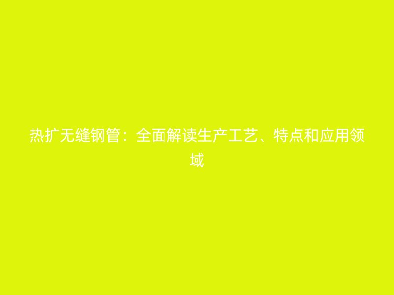 熱擴(kuò)無(wú)縫鋼管：全面解讀生產(chǎn)工藝、特點(diǎn)和應(yīng)用領(lǐng)域