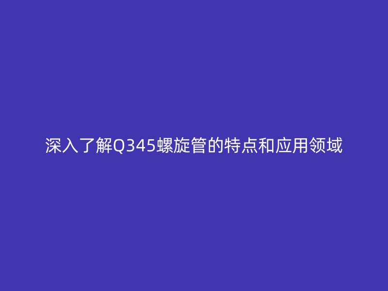 深入了解Q345螺旋管的特點(diǎn)和應(yīng)用領(lǐng)域