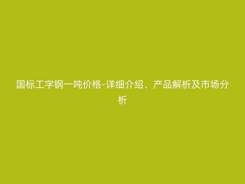 國標(biāo)工字鋼一噸價格-詳細(xì)介紹、產(chǎn)品解析及市場分析