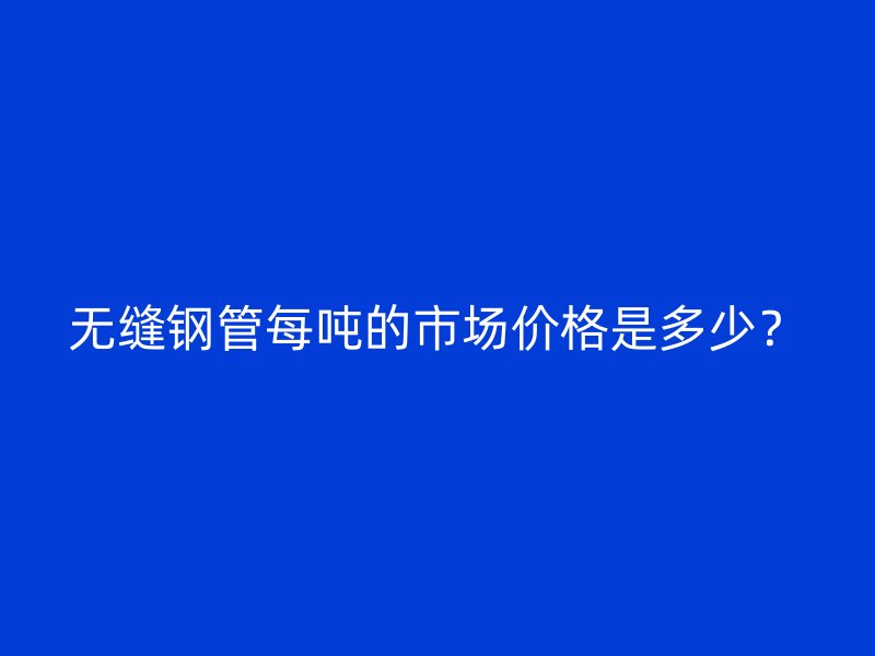 無縫鋼管每噸的市場價格是多少？