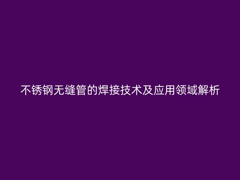 不銹鋼無縫管的焊接技術(shù)及應(yīng)用領(lǐng)域解析