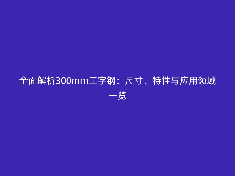 全面解析300mm工字鋼：尺寸、特性與應(yīng)用領(lǐng)域一覽