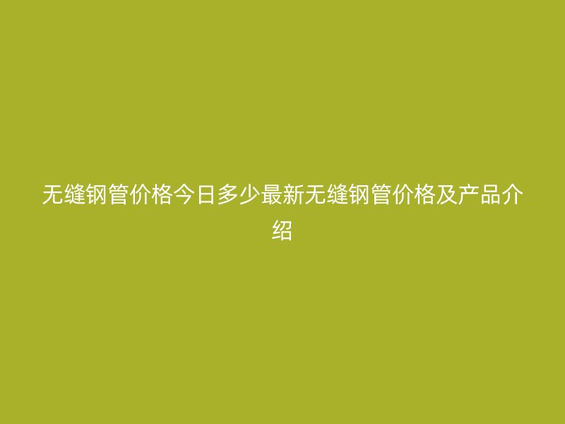 無縫鋼管價(jià)格今日多少最新無縫鋼管價(jià)格及產(chǎn)品介紹