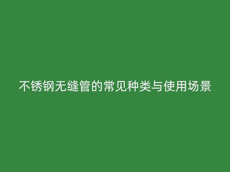 不銹鋼無(wú)縫管的常見(jiàn)種類(lèi)與使用場(chǎng)景