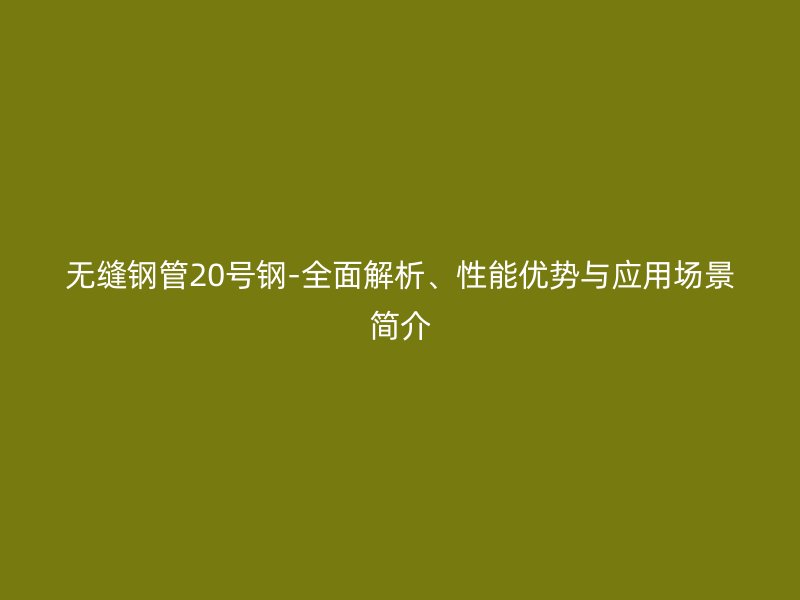 無縫鋼管20號鋼-全面解析、性能優(yōu)勢與應(yīng)用場景簡介