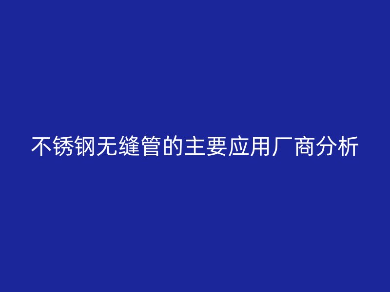 不銹鋼無縫管的主要應(yīng)用廠商分析