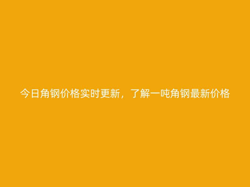 今日角鋼價格實時更新，了解一噸角鋼最新價格