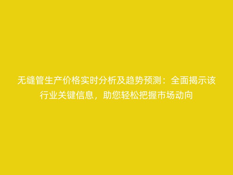 無縫管生產(chǎn)價(jià)格實(shí)時(shí)分析及趨勢(shì)預(yù)測(cè)：全面揭示該行業(yè)關(guān)鍵信息，助您輕松把握市場(chǎng)動(dòng)向