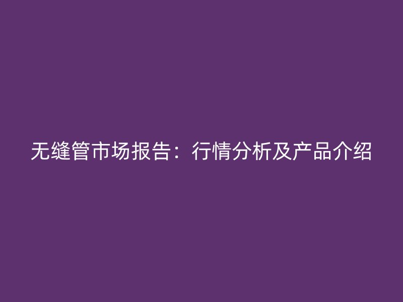 無縫管市場(chǎng)報(bào)告：行情分析及產(chǎn)品介紹